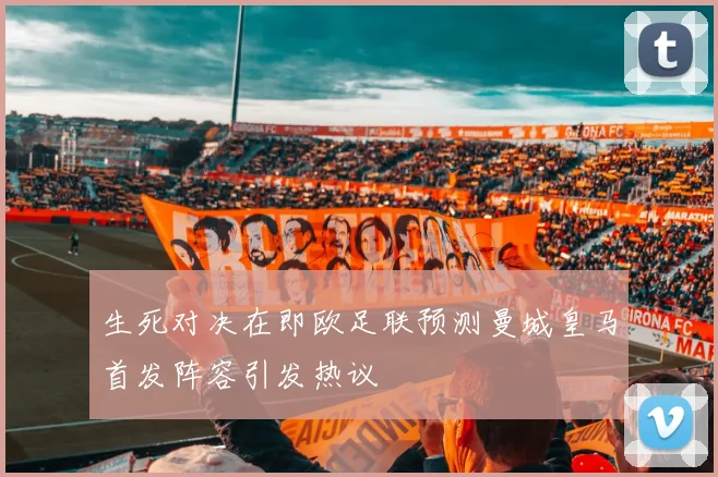 生死对决在即欧足联预测曼城皇马首发阵容引发热议