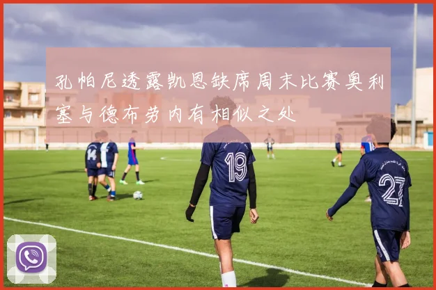 孔帕尼透露凯恩缺席周末比赛奥利塞与德布劳内有相似之处