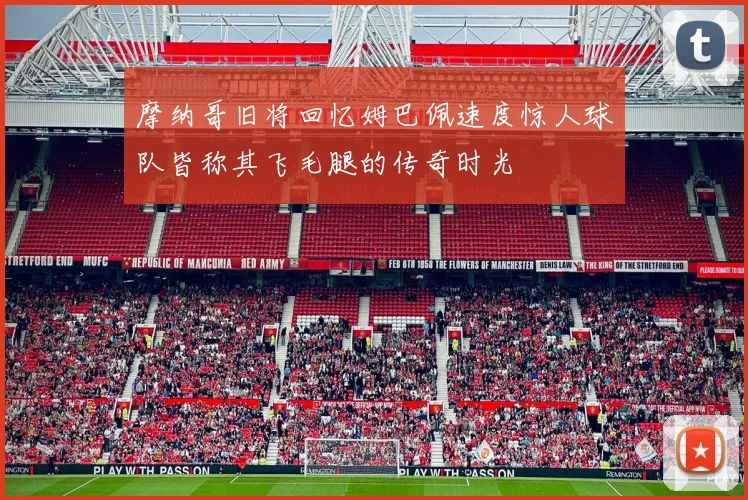 摩纳哥旧将回忆姆巴佩速度惊人球队皆称其飞毛腿的传奇时光
