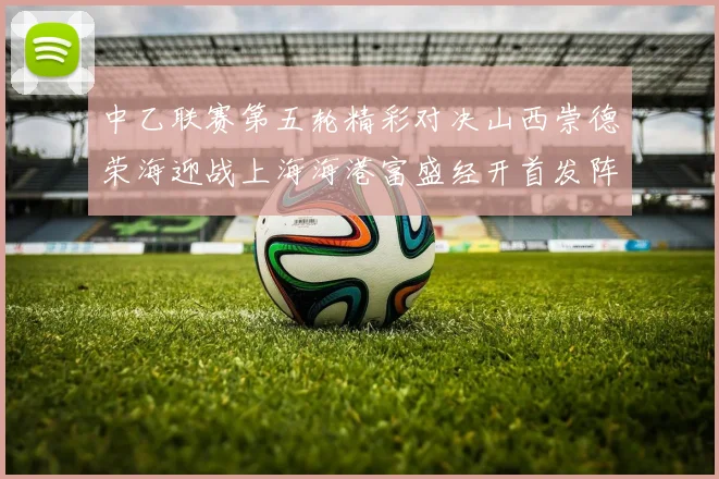 中乙联赛第五轮精彩对决山西崇德荣海迎战上海海港富盛经开首发阵容揭晓