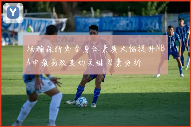 杨瀚森新秀季身体素质大幅提升NBA中最易改变的关键因素分析