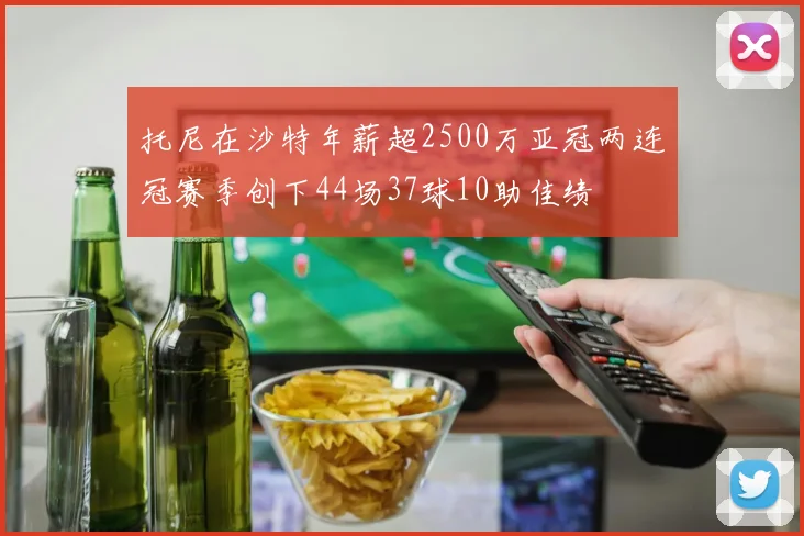 托尼在沙特年薪超2500万亚冠两连冠赛季创下44场37球10助佳绩