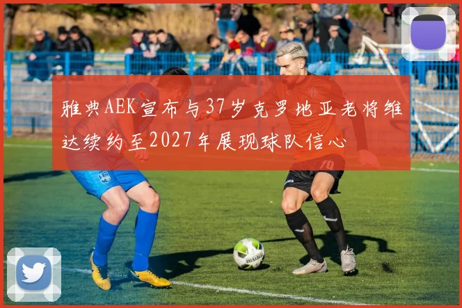雅典AEK宣布与37岁克罗地亚老将维达续约至2027年展现球队信心