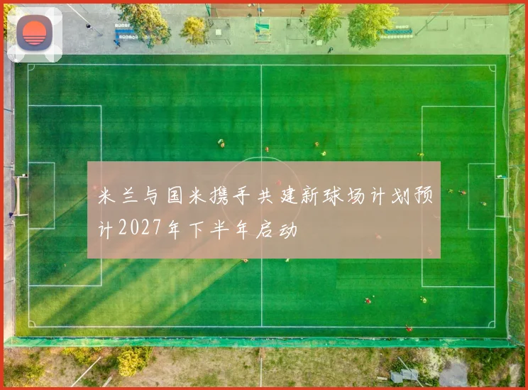 米兰与国米携手共建新球场计划预计2027年下半年启动