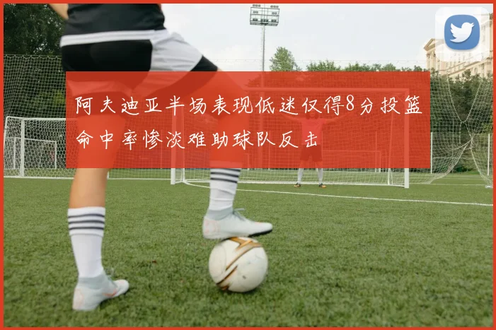 阿夫迪亚半场表现低迷仅得8分投篮命中率惨淡难助球队反击