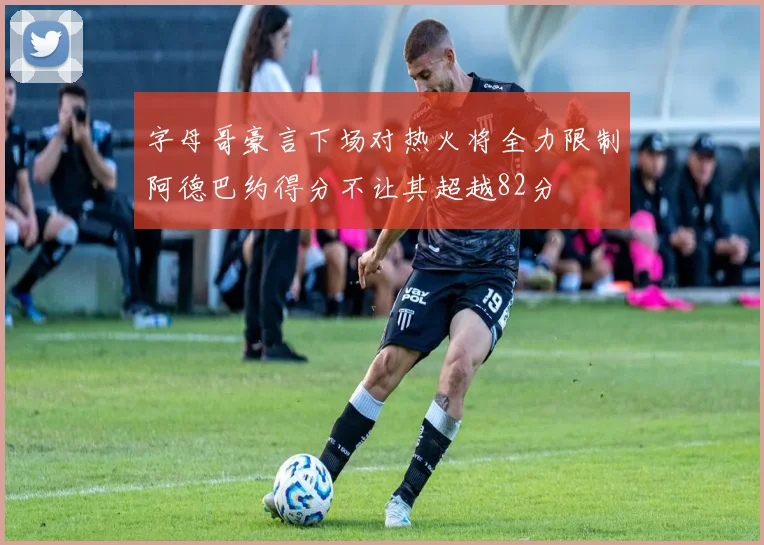 字母哥豪言下场对热火将全力限制阿德巴约得分不让其超越82分