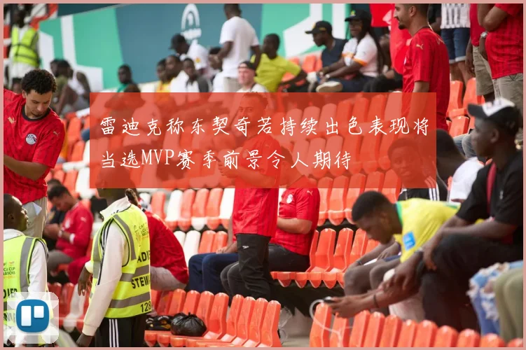 雷迪克称东契奇若持续出色表现将当选MVP赛季前景令人期待
