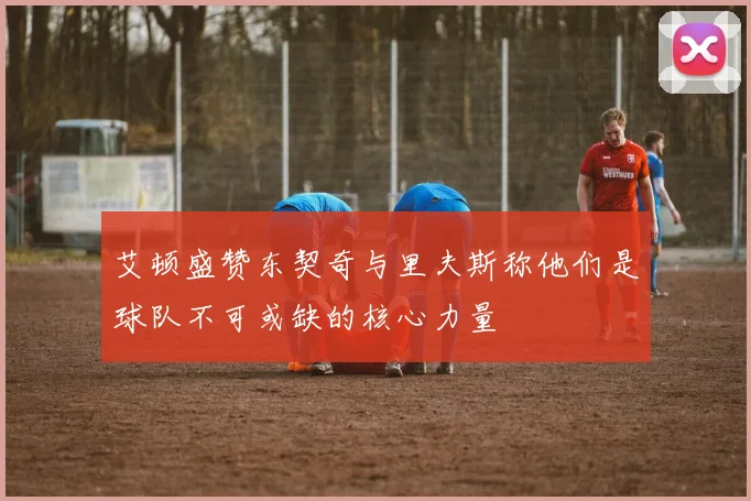 艾顿盛赞东契奇与里夫斯称他们是球队不可或缺的核心力量